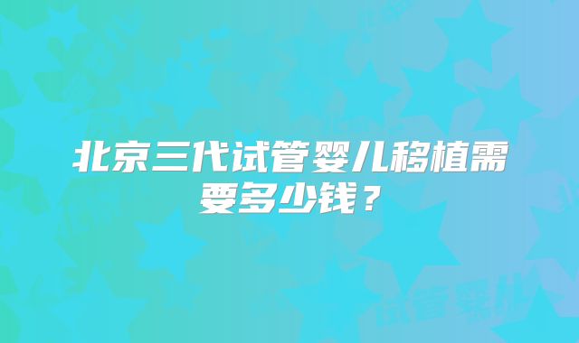 北京三代试管婴儿移植需要多少钱？