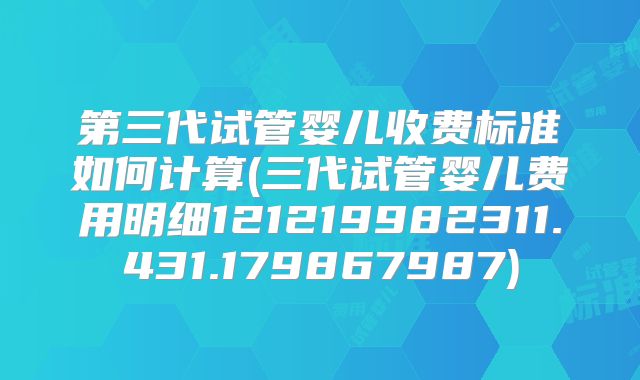 第三代试管婴儿收费标准如何计算(三代试管婴儿费用明细121219982311.431.179867987)