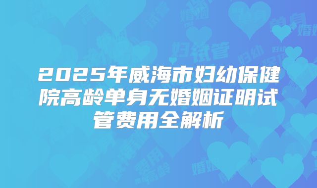 2025年威海市妇幼保健院高龄单身无婚姻证明试管费用全解析
