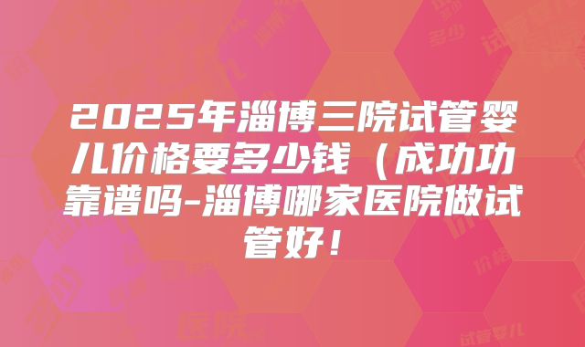 2025年淄博三院试管婴儿价格要多少钱(成功功靠谱吗-淄博哪家医院做试管好!