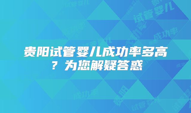 贵阳试管婴儿成功率多高？为您解疑答惑