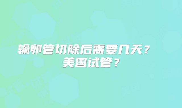 输卵管切除后需要几天？ 美国试管？