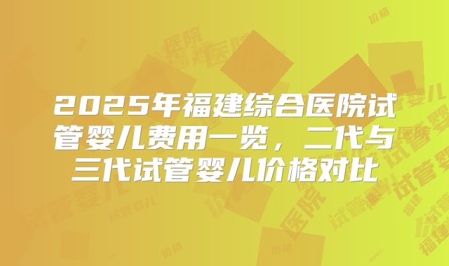 2025年福建综合医院试管婴儿费用一览，二代与三代试管婴儿价格对比