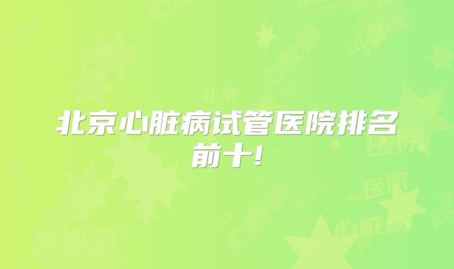 北京心脏病试管医院排名前十!