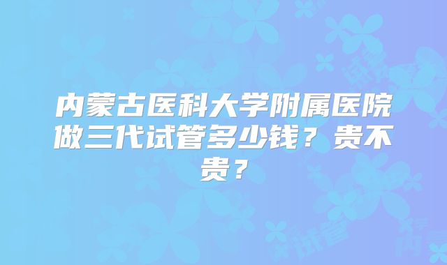 内蒙古医科大学附属医院做三代试管多少钱？贵不贵？