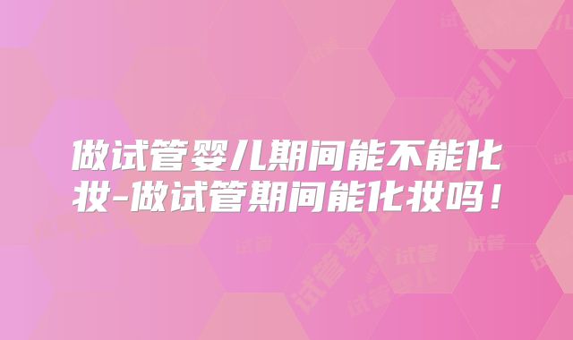 做试管婴儿期间能不能化妆-做试管期间能化妆吗!