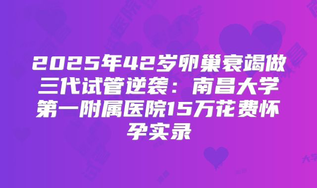 2025年42岁卵巢衰竭做三代试管逆袭：南昌大学第一附属医院15万花费怀孕实录