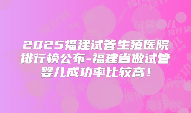 2025福建试管生殖医院排行榜公布-福建省做试管婴儿成功率比较高！