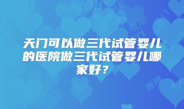 天门可以做三代试管婴儿的医院做三代试管婴儿哪家好？