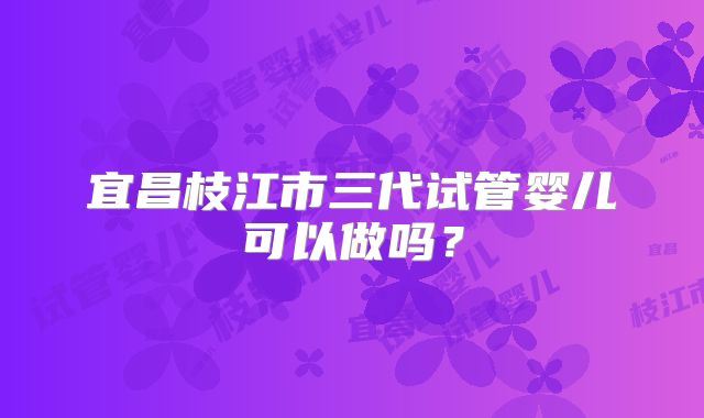 宜昌枝江市三代试管婴儿可以做吗？