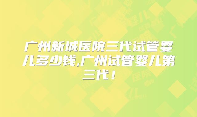 广州新城医院三代试管婴儿多少钱,广州试管婴儿第三代！