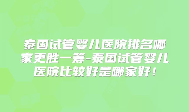 泰国试管婴儿医院排名哪家更胜一筹-泰国试管婴儿医院比较好是哪家好！