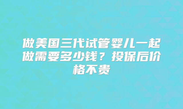 做美国三代试管婴儿一起做需要多少钱?投保后价格不贵