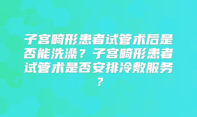 子宫畸形患者试管术后是否能洗澡？子宫畸形患者试管术是否安排冷敷服务？