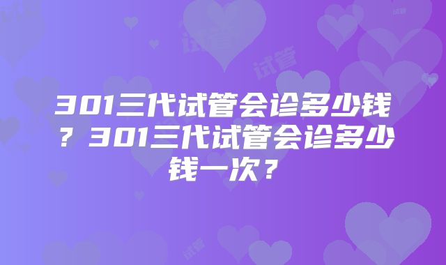 301三代试管会诊多少钱？301三代试管会诊多少钱一次？