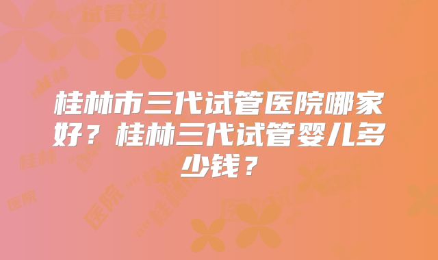 桂林市三代试管医院哪家好?桂林三代试管婴儿多少钱?