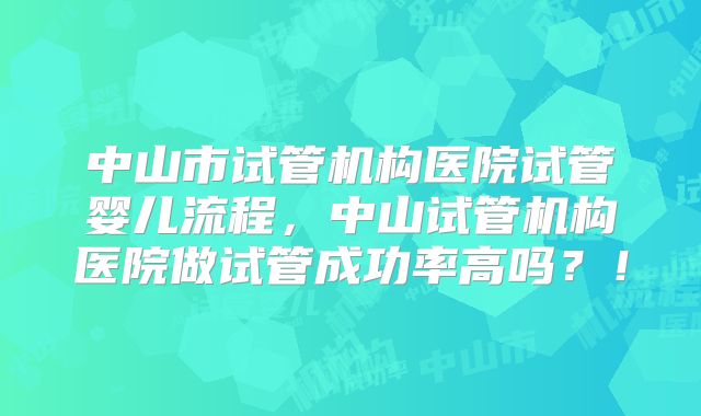 中山市试管机构医院试管婴儿流程，中山试管机构医院做试管成功率高吗？！