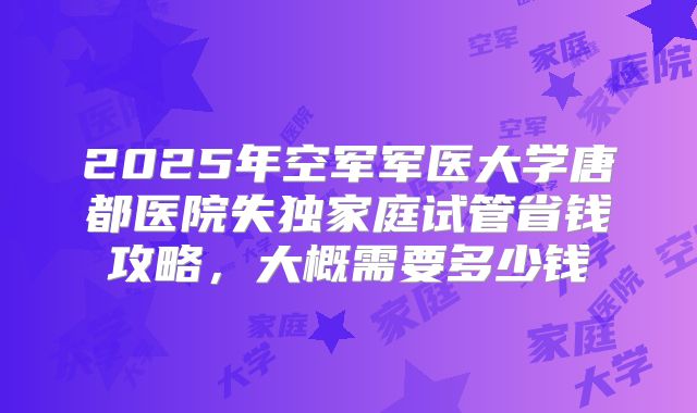 2025年空军军医大学唐都医院失独家庭试管省钱攻略，大概需要多少钱