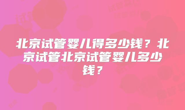 北京试管婴儿得多少钱?北京试管北京试管婴儿多少钱?