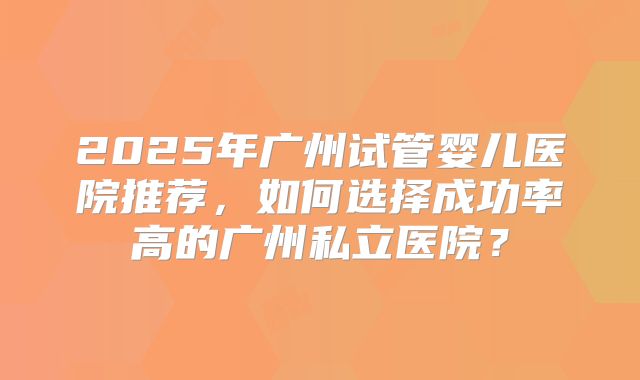 2025年广州试管婴儿医院推荐，如何选择成功率高的广州私立医院？