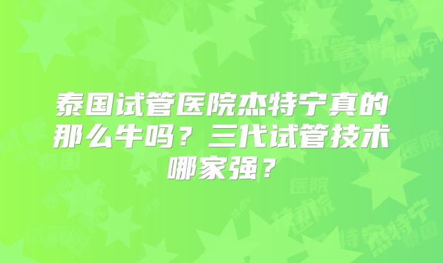 泰国试管医院杰特宁真的那么牛吗?三代试管技术哪家强?