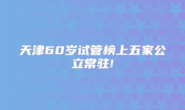 天津60岁试管榜上五家公立常驻!