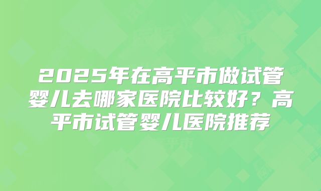 2025年在高平市做试管婴儿去哪家医院比较好？高平市试管婴儿医院推荐