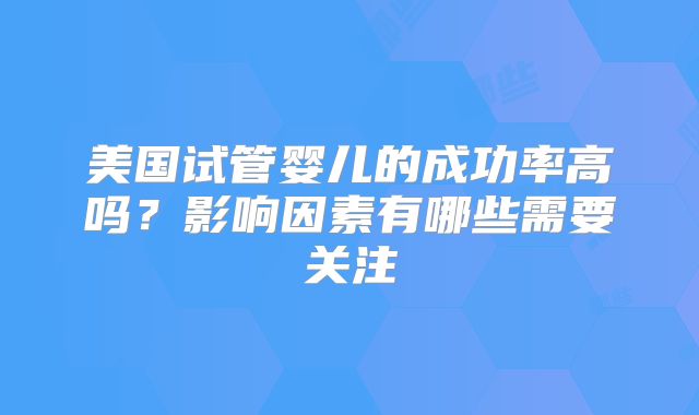 美国试管婴儿的成功率高吗?影响因素有哪些需要关注