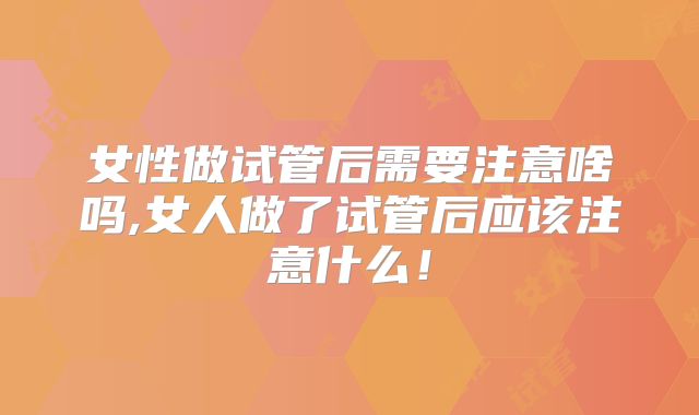 女性做试管后需要注意啥吗,女人做了试管后应该注意什么！