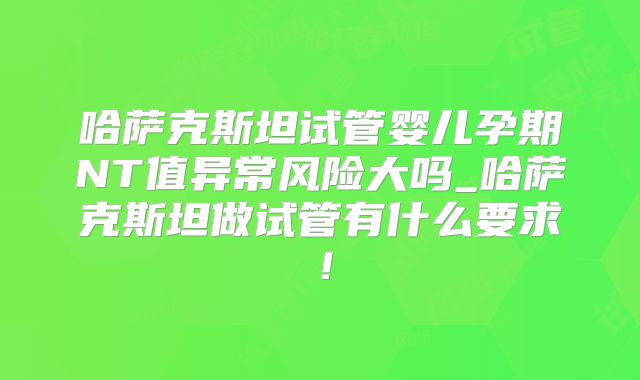 哈萨克斯坦试管婴儿孕期NT值异常风险大吗_哈萨克斯坦做试管有什么要求！