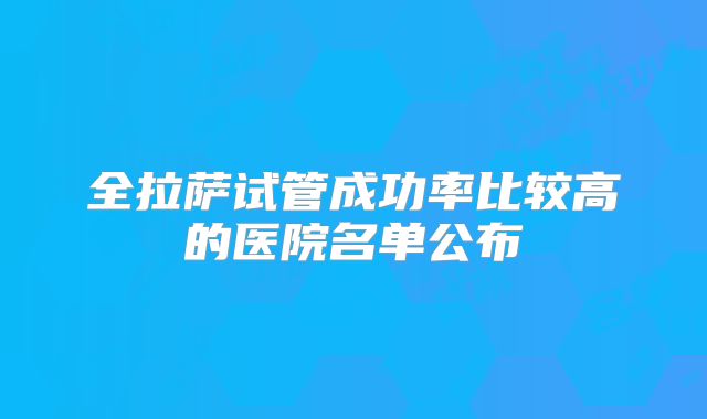 全拉萨试管成功率比较高的医院名单公布