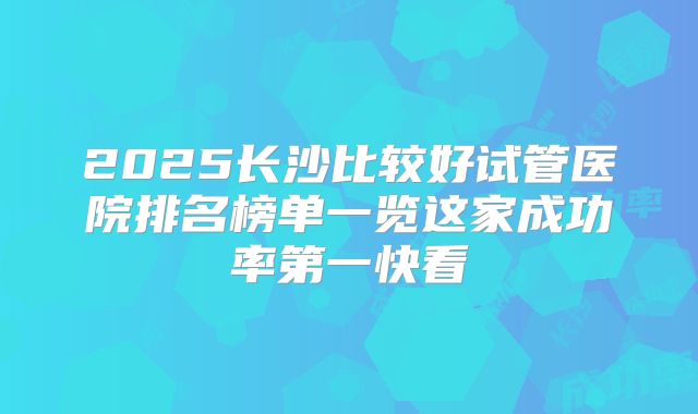 2025长沙比较好试管医院排名榜单一览这家成功率第一快看