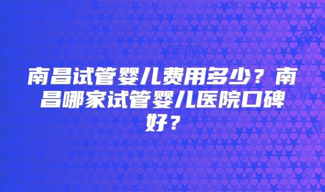 南昌试管婴儿费用多少？南昌哪家试管婴儿医院口碑好？