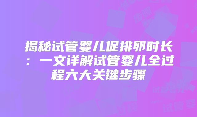 揭秘试管婴儿促排卵时长：一文详解试管婴儿全过程六大关键步骤