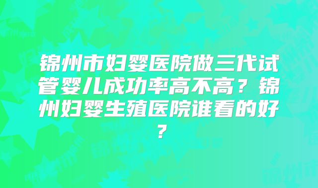 锦州市妇婴医院做三代试管婴儿成功率高不高？锦州妇婴生殖医院谁看的好？