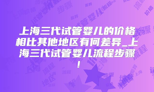 上海三代试管婴儿的价格相比其他地区有何差异_上海三代试管婴儿流程步骤！