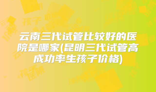 云南三代试管比较好的医院是哪家(昆明三代试管高成功率生孩子价格)