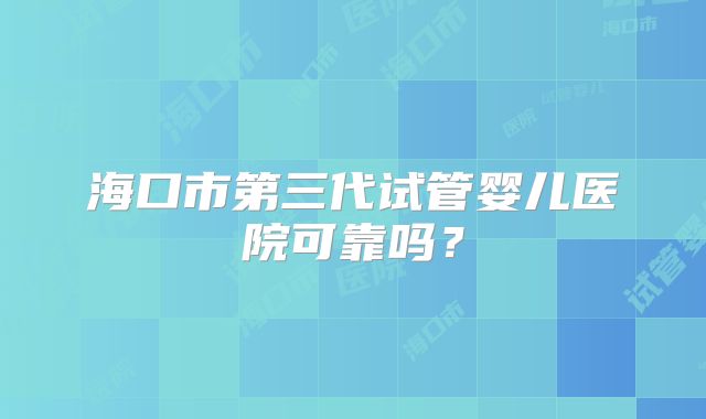 海口市第三代试管婴儿医院可靠吗？