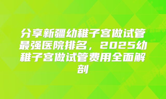 分享新疆幼稚子宫做试管最强医院排名,2025幼稚子宫做试管费用全面解剖