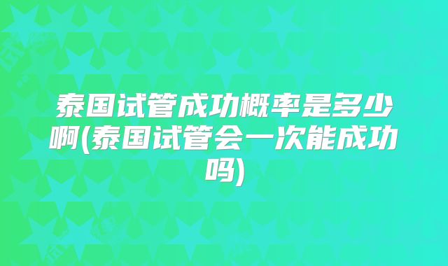 泰国试管成功概率是多少啊(泰国试管会一次能成功吗)