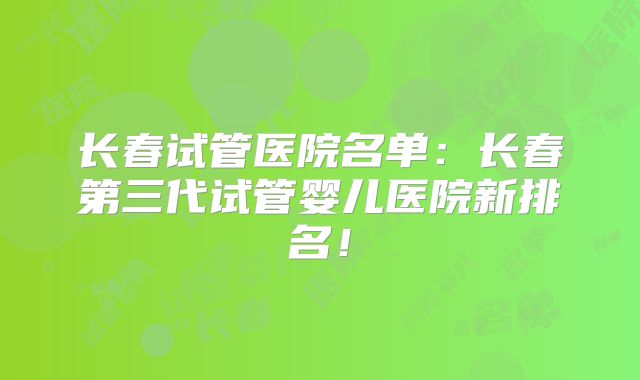长春试管医院名单：长春第三代试管婴儿医院新排名！