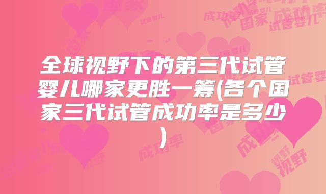 全球视野下的第三代试管婴儿哪家更胜一筹(各个国家三代试管成功率是多少)