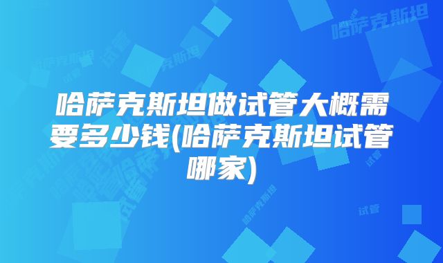 哈萨克斯坦做试管大概需要多少钱(哈萨克斯坦试管哪家)