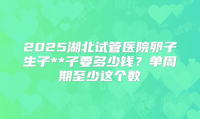 2025湖北试管医院卵子生子**子要多少钱？单周期至少这个数