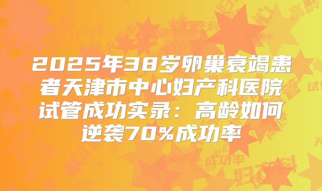 2025年38岁卵巢衰竭患者天津市中心妇产科医院试管成功实录：高龄如何逆袭70%成功率