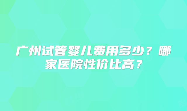 广州试管婴儿费用多少？哪家医院性价比高？