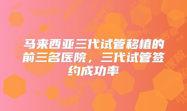 马来西亚三代试管移植的前三名医院，三代试管签约成功率