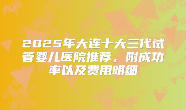 2025年大连十大三代试管婴儿医院推荐，附成功率以及费用明细