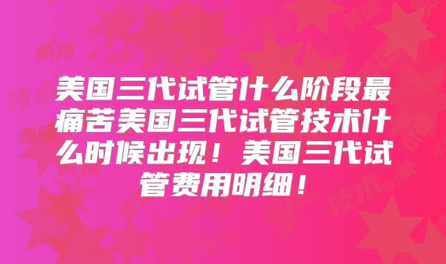 美国三代试管什么阶段最痛苦美国三代试管技术什么时候出现！美国三代试管费用明细！