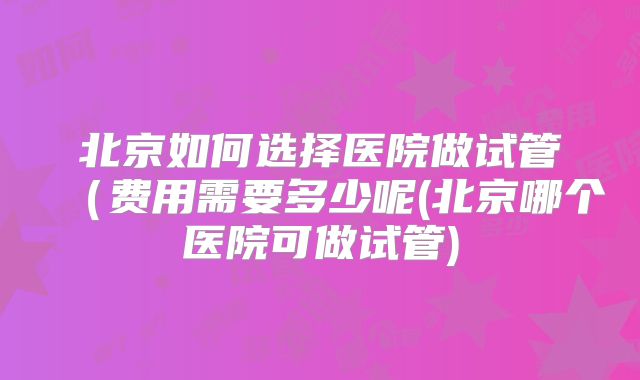 北京如何选择医院做试管(费用需要多少呢(北京哪个医院可做试管)